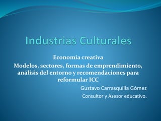 Economia creativa
Modelos, sectores, formas de emprendimiento,
análisis del entorno y recomendaciones para
reformular ICC
Gustavo Carrasquilla Gómez
Consultor y Asesor educativo.
 