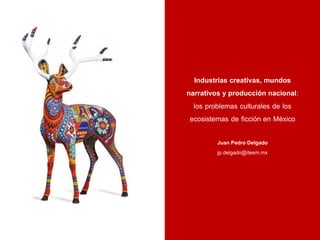Industrias creativas, mundos
narrativos y producción nacional:
los problemas culturales de los
ecosistemas de ficción en México
Juan Pedro Delgado
jp.delgado@itesm.mx
 