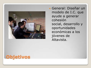 ObjetivosGeneral: Diseñar un modelo de I.C. que ayude a generar cohesión social, desarrollo y oportunidades económicas a los jóvenes de Altavista.