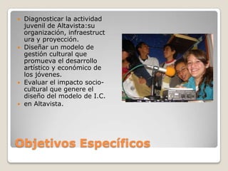 Objetivos EspecíficosDiagnosticar la actividad juvenil de Altavista:su organización, infraestructura y proyección.Diseñar un modelo de gestión cultural que promueva el desarrollo artístico y económico de los jóvenes.Evaluar el impacto socio-cultural que genere el diseño del modelo de I.C.en Altavista.