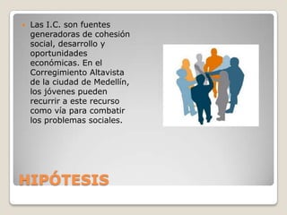 HIPÓTESISLas I.C. son fuentes generadoras de cohesión social, desarrollo y oportunidades económicas. En el Corregimiento Altavista de la ciudad de Medellín, los jóvenes pueden recurrir a este recurso como vía para combatir los problemas sociales. 