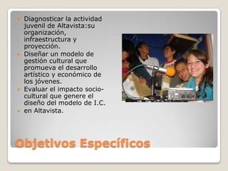 Objetivos EspecíficosDiagnosticar la actividad juvenil de Altavista:su organización, infraestructura y proyección.Diseñar un modelo de gestión cultural que promueva el desarrollo artístico y económico de los jóvenes.Evaluar el impacto socio-cultural que genere el diseño del modelo de I.C.en Altavista.