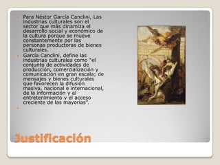 JustificaciónPara Néstor García Canclini, Las industrias culturales son el sector que más dinamiza el desarrollo social y económico de la cultura porque se mueve constantemente por las personas productoras de bienes culturales.García Canclini, define las industrias culturales como “el conjunto de actividades de producción, comercialización y comunicación en gran escala; de mensajes y bienes culturales que favorecen la difusión masiva, nacional e internacional, de la información y el entretenimiento y el acceso creciente de las mayorías”. 