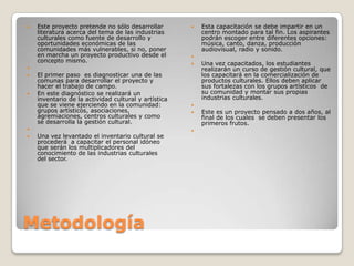 MetodologíaEste proyecto pretende no sólo desarrollar literatura acerca del tema de las industrias culturales como fuente de desarrollo y oportunidades económicas de las comunidades más vulnerables, si no, poner en marcha un proyecto productivo desde el concepto mismo. El primer paso  es diagnosticar una de las comunas para desarrollar el proyecto y hacer el trabajo de campo.En este diagnóstico se realizará un inventario de la actividad cultural y artística que se viene ejerciendo en la comunidad: grupos artísticos, asociaciones, agremiaciones, centros culturales y como se desarrolla la gestión cultural. Una vez levantado el inventario cultural se procederá  a capacitar el personal idóneo que serán los multiplicadores del conocimiento de las industrias culturales del sector.Esta capacitación se debe impartir en un centro montado para tal fin. Los aspirantes podrán escoger entre diferentes opciones: música, canto, danza, producción audiovisual, radio y sonido. Una vez capacitados, los estudiantes realizarán un curso de gestión cultural, que los capacitará en la comercialización de productos culturales. Ellos deben aplicar sus fortalezas con los grupos artísticos  de  su comunidad y montar sus propias industrias culturales. Este es un proyecto pensado a dos años, al  final de los cuales  se deben presentar los primeros frutos. 