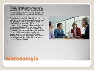 MetodologíaPara la financiación del proyecto se invitará a participar a La Alcaldía de Medellín, la secretaría de desarrollo comunitario, secretaría educación y a las empresas de economía solidaría. El gobierno municipal está invitado a apoyar a las industrias culturales que se generen con el proyecto, para minimizar el impacto en el desempleo y apoyar el desarrollo de las comunidades. Por su parte las empresas de economía solidaria se invitarán a patrocinar la capacitación de los estudiantes por medio de becas que luego los beneficiados redimirán con su actividad cultural en las diferentes actividades solidarias de las Cooperativas.  