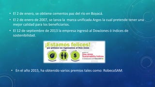 • El 2 de enero, se obtiene cementos paz del río en Boyacá.
• El 2 de enero de 2007, se lanza la marca unificada Argos la cual pretende tener una
mejor calidad para los beneficiarios.
• El 12 de septiembre de 2013 la empresa ingresó al DowJones ó índices de
sostenibilidad.
• En el año 2015, ha obtenido varios premios tales como: RobecoSAM.
 