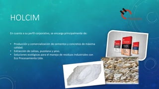 HOLCIM
En cuanto a su perfil corporativo, se encarga principalmente de:
• Producción y comercialización de cementos y concretos de máxima
calidad.
• Extracción de calizas, puzolana y yeso.
• Soluciones ecológicas para el manejo de residuos industriales con
Eco Procesamiento Ltda.
 