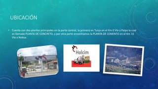 UBICACIÓN
• Cuenta con dos plantas principales en la parte central, la primera en Tunja en el Km 0 Vía a Paipa la cual
es llamada PLANTA DE CONCRETO, y por otra parte encontramos la PLANTA DE CEMENTO en el Km 15
Vía a Nobsa.
 