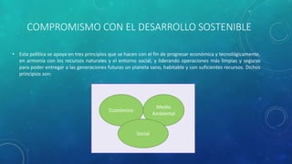 COMPROMISMO CON EL DESARROLLO SOSTENIBLE
• Esta política se apoya en tres principios que se hacen con el fin de progresar económica y tecnológicamente,
en armonía con los recursos naturales y el entorno social, y liderando operaciones más limpias y seguras
para poder entregar a las generaciones futuras un planeta sano, habitable y con suficientes recursos. Dichos
principios son:
Económico
Medio
Ambiental
Social
 