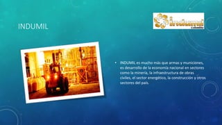 INDUMIL
• INDUMIL es mucho más que armas y municiones,
es desarrollo de la economía nacional en sectores
como la minería, la infraestructura de obras
civiles, el sector energético, la construcción y otros
sectores del país.
 
