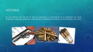 HISTORIA
Es una empresa con más de 57 años de experiencia y conocimiento en la producción de armas,
municiones, explosivos, productos metalmecánicos obtenidos por fundición y micro fundición, entre otros.
 
