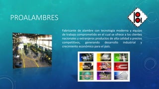 PROALAMBRES
Fabricante de alambre con tecnología moderna y equipo
de trabajo comprometido en el cual se ofrece a los clientes
nacionales y extranjeros productos de alta calidad a precios
competitivos, generando desarrollo industrial y
crecimiento económico para el país.
 