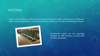 HISTORIA
• Nació el 28 de octubre de 1.984 como una empresa familiar de origen santandereano, fundada por
Pablo Vicente Prada Méndez, quien tenía profundos vínculos con el sector metalmecánico del país.
• Actualmente cuenta con una capacidad
instalada de 1400 ton/mes y procesa 800
Ton/Mes de alambre.
 