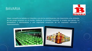 BAVARIA
Mayor compañía de bebidas en Colombia y uno de los contribuyentes más importantes a las utilidades
de ese grupo cervecero en el mundo, mediante la actividad industrial, el empleo que genera, los
proveedores y distribuidores y una importante proporción de los impuestos nacionales y
departamentales.
 