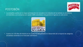 POSTOBÓN
• La compañía cuenta con la mayor participación de mercado en la industria de las bebidas no alcohólicas
en Colombia y es la empresa con capital 100% colombiano más grande en ingresos en este sector.
• Cuenta con 110 años de historia en los cuales ha sido pionera en el desarrollo de la mayoría de categorías
de bebidas existentes en el mercado colombiano.
 