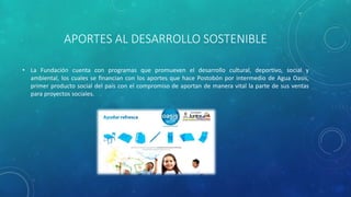 APORTES AL DESARROLLO SOSTENIBLE
• La Fundación cuenta con programas que promueven el desarrollo cultural, deportivo, social y
ambiental, los cuales se financian con los aportes que hace Postobón por intermedio de Agua Oasis,
primer producto social del país con el compromiso de aportan de manera vital la parte de sus ventas
para proyectos sociales.
 