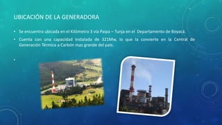 • Se encuentra ubicada en el Kilómetro 3 vía Paipa – Tunja en el Departamento de Boyacá.
• Cuenta con una capacidad instalada de 321Mw, lo que la convierte en la Central de
Generación Térmica a Carbón mas grande del país.
•
UBICACIÓN DE LA GENERADORA
 