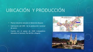 UBICACIÓN Y PRODUCCIÓN
• Planta industrial ubicada en Belencito-Boyacá.
• Fabricación del 30% de la producción nacional
de acero.
• Cuenta con el apoyo de 2500 trabajadores
ubicados en Samacá, Paz del Río y Bogotá.
 