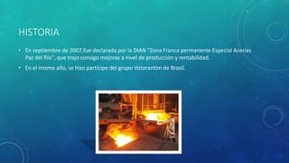 HISTORIA
• En septiembre de 2007,fue declarada por la DIAN “Zona Franca permanente Especial Acerías
Paz del Río", que trajo consigo mejoras a nivel de producción y rentabilidad.
• En el mismo año, se hizo partícipe del grupo Votorantim de Brasil.
 