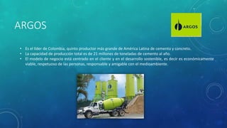 ARGOS
• Es el líder de Colombia, quinto productor más grande de América Latina de cemento y concreto.
• La capacidad de producción total es de 21 millones de toneladas de cemento al año.
• El modelo de negocio está centrado en el cliente y en el desarrollo sostenible, es decir es económicamente
viable, respetuoso de las personas, responsable y amigable con el medioambiente.
 