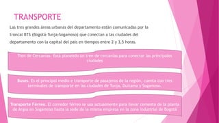 TRANSPORTE
Las tres grandes áreas urbanas del departamento están comunicadas por la
troncal BTS (Bogotá-Tunja-Sogamoso) que conectan a las ciudades del
departamento con la capital del país en tiempos entre 2 y 3,5 horas.
Tren de Cercanías. Está planeado un tren de cercanías para conectar las principales
ciudades
Buses. Es el principal medio e transporte de pasajeros de la región, cuenta con tres
terminales de transporte en las ciudades de Tunja, Duitama y Sogamoso.
Transporte Férreo. El corredor férreo se usa actualmente para llevar cemento de la planta
de Argos en Sogamoso hasta la sede de la misma empresa en la zona industrial de Bogotá
 