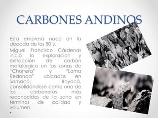 CARBONES ANDINOS
Esta empresa nace en la
década de los 50´s.
Miguel Francisco Cárdenas
inició la exploración y
extracción de carbón
metalúrgico en las zonas de
“Chorrera” y “Loma
Redonda” ubicadas en
Samacá, Boyacá,
consolidándose como uno de
los carboneros más
reconocidos de la zona en
términos de calidad y
volumen.
 