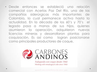 • Desde entonces se estableció una relación
comercial con Acerías Paz Del Río, una de las
compañías siderúrgicas más importantes de
Colombia, la cual permanece activa hasta la
actualidad. En la década de los 60’s y 70’s el
legado pasa a manos de sus hijos, quienes
asumieron la operación, adquirieron nuevas
licencias mineras y desarrollaron plantas para
coquización. Es así como logran posicionarse
como principales productores de coque.
 