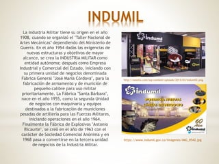 INDUMIL
La Industria Militar tiene su origen en el año
1908, cuando se organizó el "Taller Nacional de
Artes Mecánicas" dependiendo del Ministerio de
Guerra. En el año 1954 dadas las exigencias de
nuevas estructuras y objetivos de mayor
alcance, se crea la INDUSTRIA MILITAR como
entidad autónoma; después como Empresa
Industrial y Comercial del Estado, iniciando con
su primera unidad de negocios denominada
Fábrica General "José María Córdova", para la
fabricación de armamento y de munición de
pequeño calibre para uso militar
prioritariamente. La Fábrica "Santa Bárbara",
nace en el año 1955, como la segunda Unidad
de negocios con maquinaria y equipos
destinados a la fabricación de municiones
pesadas de artillería para las Fuerzas Militares,
iniciando operaciones en el año 1964.
Finalmente la Fábrica de Explosivos "Antonio
Ricaurte", se creó en el año de 1963 con el
carácter de Sociedad Comercial Anónima y en
1968 pasa a convertirse en la tercera unidad
de negocios de la Industria Militar.
http://omotio.com/wp-content/uploads/2013/03/indumil2.png
https://www.indumil.gov.co/imagenes/IMG_8542.jpg
 
