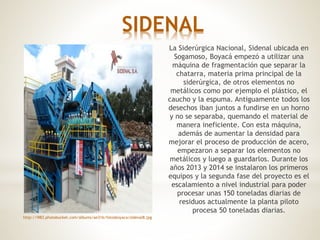 SIDENAL
La Siderúrgica Nacional, Sidenal ubicada en
Sogamoso, Boyacá empezó a utilizar una
máquina de fragmentación que separar la
chatarra, materia prima principal de la
siderúrgica, de otros elementos no
metálicos como por ejemplo el plástico, el
caucho y la espuma. Antiguamente todos los
desechos iban juntos a fundirse en un horno
y no se separaba, quemando el material de
manera ineficiente. Con esta máquina,
además de aumentar la densidad para
mejorar el proceso de producción de acero,
empezaron a separar los elementos no
metálicos y luego a guardarlos. Durante los
años 2013 y 2014 se instalaron los primeros
equipos y la segunda fase del proyecto es el
escalamiento a nivel industrial para poder
procesar unas 150 toneladas diarias de
residuos actualmente la planta piloto
procesa 50 toneladas diarias.
http://i983.photobucket.com/albums/ae316/fotosboyaca/sidenal8.jpg
 