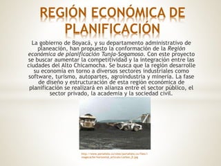 La gobierno de Boyacá, y su departamento administrativo de
planeación, han propuesto la conformación de la Región
económica de planificación Tunja-Sogamoso. Con este proyecto
se buscar aumentar la competitividad y la integración entre las
ciudades del Alto Chicamocha. Se busca que la región desarrolle
su economía en torno a diversos sectores industriales como
software, turismo, autopartes, agroindustria y minería. La fase
de diseño y estructuración de esta región económica de
planificación se realizará en alianza entre el sector público, el
sector privado, la academia y la sociedad civil.
REGIÓN ECONÓMICA DE
PLANIFICACIÓN
http://www.portafolio.co/sites/portafolio.co/files/i
magecache/horizontal_articulo/carbon_0.jpg
 