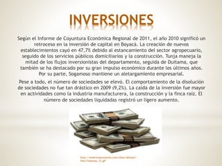 INVERSIONES
Según el Informe de Coyuntura Económica Regional de 2011, el año 2010 significó un
retroceso en la inversión de capital en Boyacá. La creación de nuevos
establecimientos cayó en 47,7% debido al estancamiento del sector agropecuario,
seguido de los servicios públicos domiciliarios y la construcción. Tunja maneja la
mitad de los flujos inversionistas del departamento, seguida de Duitama, que
también se ha destacado por su gran impulso económico durante los últimos años.
Por su parte, Sogamoso mantiene un aletargamiento empresarial.
Pese a todo, el número de sociedades se elevó. El comportamiento de la disolución
de sociedades no fue tan drástico en 2009 (9,2%). La caída de la inversión fue mayor
en actividades como la industria manufacturera, la construcción y la finca raíz. El
número de sociedades liquidadas registró un ligero aumento.
http://americaeconomia.com/sites/default/
files/finanzas_12.gif
 