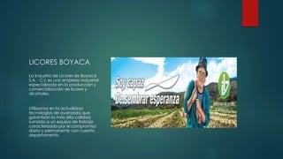 LICORES BOYACA
La Industria de Licores de Boyacá
S.A. - C.I. es una empresa industrial
especializada en la producción y
comercialización de licores y
alcoholes.
Utilizamos en la actualidad
tecnologías de avanzada que
garantizan la más alta calidad
sumada a un equipo de trabajo
caracterizado por el compromiso
diario y permanente con nuestro
departamento
 