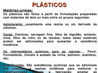 PLÁSTICOS

Matérias-primas:

Os plásticos são feitos a partir de formulações preparadas
com materiais de dois ou mais entre os grupos seguintes:
Aglomerante: usualmente uma resina ou um derivado de
celulose;
Carga: Celulose, serragem fina, fibra de algodão, amianto,
mica, fibra de vidro ou de tecidos; todos estes materiais
podem ser adicionados para aumentar a resistência
mecânica;
Os intermediários químicos para as resinas:
Fenol,
Formaldeído, Cloreto e acetato de vinila, estireno, acetileno,
etc;
Plastificantes: São substâncias químicas que se adicionam
aos plásticos e resinas sintéticas para melhorar a
trabalhabilidade
durante
a
fabricação,
ampliar
as

 