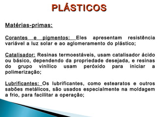 PLÁSTICOS
Matérias-primas:
Corantes e pigmentos: Eles apresentam resistência
variável a luz solar e ao aglomeramento do plástico;
Catalisador: Resinas termoestáveis, usam catalisador ácido
ou básico, dependendo da propriedade desejada, e resinas
do grupo vinílico
usam peróxido para
iniciar
a
polimerização;
Lubrificantes: Os lubrificantes, como estearatos e outros
sabões metálicos, são usados especialmente na moldagem
a frio, para facilitar a operação;

 