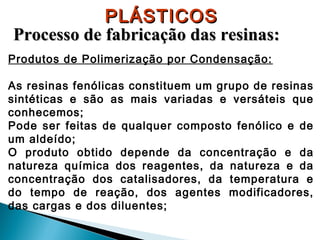 PLÁSTICOS
Processo de fabricação das resinas:
Produtos de Polimerização por Condensação:
As resinas fenólicas constituem um grupo de resinas
sintéticas e são as mais variadas e versáteis que
conhecemos;
Pode ser feitas de qualquer composto fenólico e de
um aldeído;
O produto obtido depende da concentração e da
natureza química dos reagentes, da natureza e da
concentração dos catalisadores, da temperatura e
do tempo de reação, dos agentes modificadores,
das cargas e dos diluentes;

 