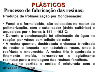 PLÁSTICOS
Processo de fabricação das resinas:
Produtos de Polimerização por Condensação:
• Fenol e o formaldeído, são colocados no reator de
polimerização, com o catalisador (ácido sulfúrico) e
aquecidos por 4 horas à 141 – 163 C;
• Durante a condensação há eliminação de água na
reação por vácuo sem adição de calor;
• A resina quente , desidratada e viscosa é retirada
do reator e lançada em tabuleiros rasos, onde é
resfriada e endurecida. A resina fria é quebrada e
finamente
moída,
tornando-se
o
aglutinante
resinoso para a moldagem das resinas fenólicas.
• A resina partida e moída é misturada com o
ativador hexamina

 