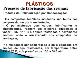 PLÁSTICOS
Processo de fabricação das resinas:
Produtos de Polimerização por Condensação:
• Os compostos fenólicos moldados são feitos por
compressão ou por transferência;
• O pó misturado com cargas, lubrificantes e
plastificantes, reagem em cilindros aquecidos a
vapor – 95 -115 C e depois resfriados e novamente
moídos, onde é armazenado nos compostos de
moldagem;
•Na moldagem por compressão o pó é colocado em
moldes de aço resistentes, em temperatura entre
132-182 C, sob pressões de 136 a 340 atm.

 