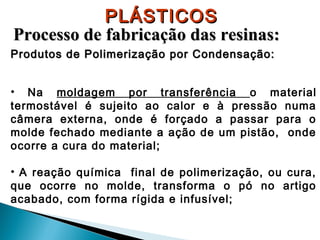 PLÁSTICOS
Processo de fabricação das resinas:
Produtos de Polimerização por Condensação:
• Na moldagem por transferência o material
termostável é sujeito ao calor e à pressão numa
câmera externa, onde é forçado a passar para o
molde fechado mediante a ação de um pistão, onde
ocorre a cura do material;
• A reação química final de polimerização, ou cura,
que ocorre no molde, transforma o pó no artigo
acabado, com forma rígida e infusível;

 