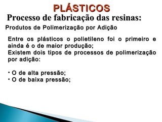 PLÁSTICOS
Processo de fabricação das resinas:
Produtos de Polimerização por Adição
Entre os plásticos o polietileno foi o primeiro e
ainda é o de maior produção;
Existem dois tipos de processos de polimerização
por adição:
• O de alta pressão;
• O de baixa pressão;

 