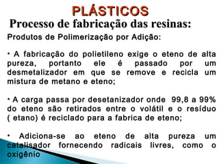 PLÁSTICOS
Processo de fabricação das resinas:
Produtos de Polimerização por Adição:
• A fabricação do polietileno exige o eteno de alta
pureza,
portanto
ele
é
passado
por
um
desmetalizador em que se remove e recicla um
mistura de metano e eteno;
• A carga passa por desetanizador onde 99,8 a 99%
do eteno são retirados entre o volátil e o resíduo
( etano) é reciclado para a fabrica de eteno;
• Adiciona-se ao eteno de alta pureza um
catalisador fornecendo radicais livres, como o
oxigênio

 
