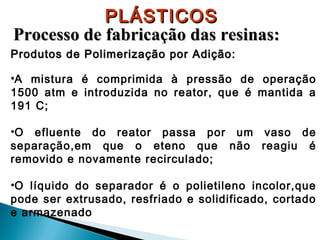 PLÁSTICOS
Processo de fabricação das resinas:
Produtos de Polimerização por Adição:
•A mistura é comprimida à pressão de operação
1500 atm e introduzida no reator, que é mantida a
191 C;
•O efluente do reator passa por um vaso de
separação,em que o eteno que não reagiu é
removido e novamente recirculado;
•O líquido do separador é o polietileno incolor,que
pode ser extrusado, resfriado e solidificado, cortado
e armazenado

 