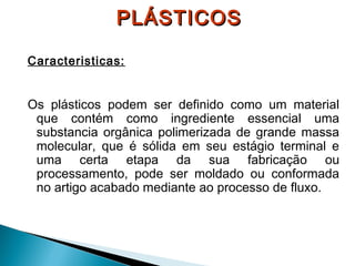 PLÁSTICOS
Caracteristicas:

Os plásticos podem ser definido como um material
que contém como ingrediente essencial uma
substancia orgânica polimerizada de grande massa
molecular, que é sólida em seu estágio terminal e
uma certa etapa da sua fabricação ou
processamento, pode ser moldado ou conformada
no artigo acabado mediante ao processo de fluxo.

 