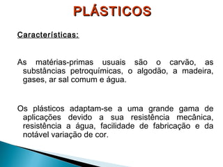 PLÁSTICOS
Características:

As matérias-primas usuais são o carvão, as
substâncias petroquímicas, o algodão, a madeira,
gases, ar sal comum e água.
Os plásticos adaptam-se a uma grande gama de
aplicações devido a sua resistência mecânica,
resistência a água, facilidade de fabricação e da
notável variação de cor.

 