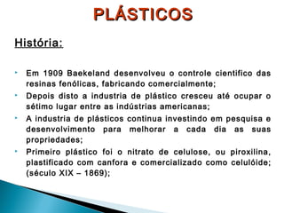 PLÁSTICOS
História:


Em 1909 Baekeland desenvolveu o controle cientifico das
resinas fenólicas, fabricando comercialmente;



Depois disto a industria de plástico cresceu até ocupar o
sétimo lugar entre as indústrias americanas;



A industria de plásticos continua investindo em pesquisa e
desenvolvimento para melhorar a cada dia as suas
propriedades;



Primeiro plástico foi o nitrato de celulose, ou piroxilina,
plastificado com canfora e comercializado como celulóide;
(século XIX – 1869);

 