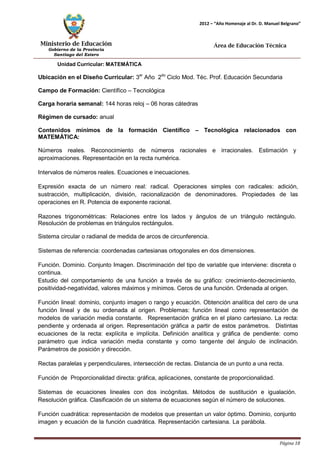 Ministerio de Educación 
Gobierno de la Provincia 
Santiago del Estero 
Página 18 
2012 – “Año Homenaje al Dr. D. Manuel Belgrano” 
Área de Educación Técnica 
Unidad Curricular: MATEMÁTICA 
Ubicación en el Diseño Curricular: 3er Año 2do Ciclo Mod. Téc. Prof. Educación Secundaria 
Campo de Formación: Científico – Tecnológica 
Carga horaria semanal: 144 horas reloj – 06 horas cátedras 
Régimen de cursado: anual 
Contenidos mínimos de la formación Científico – Tecnológica relacionados con 
MATEMÁTICA: 
Números reales. Reconocimiento de números racionales e irracionales. Estimación y aproximaciones. Representación en la recta numérica. 
Intervalos de números reales. Ecuaciones e inecuaciones. 
Expresión exacta de un número real: radical. Operaciones simples con radicales: adición, sustracción, multiplicación, división, racionalización de denominadores. Propiedades de las operaciones en R. Potencia de exponente racional. 
Razones trigonométricas: Relaciones entre los lados y ángulos de un triángulo rectángulo. Resolución de problemas en triángulos rectángulos. 
Sistema circular o radianal de medida de arcos de circunferencia. 
Sistemas de referencia: coordenadas cartesianas ortogonales en dos dimensiones. 
Función. Dominio. Conjunto Imagen. Discriminación del tipo de variable que interviene: discreta o continua. 
Estudio del comportamiento de una función a través de su gráfico: crecimiento-decrecimiento, positividad-negatividad, valores máximos y mínimos. Ceros de una función. Ordenada al origen. 
Función lineal: dominio, conjunto imagen o rango y ecuación. Obtención analítica del cero de una función lineal y de su ordenada al origen. Problemas: función lineal como representación de modelos de variación media constante. Representación gráfica en el plano cartesiano. La recta: pendiente y ordenada al origen. Representación gráfica a partir de estos parámetros. Distintas ecuaciones de la recta: explícita e implícita. Definición analítica y gráfica de pendiente: como parámetro que indica variación media constante y como tangente del ángulo de inclinación. Parámetros de posición y dirección. 
Rectas paralelas y perpendiculares, intersección de rectas. Distancia de un punto a una recta. Función de Proporcionalidad directa: gráfica, aplicaciones, constante de proporcionalidad. Sistemas de ecuaciones lineales con dos incógnitas. Métodos de sustitución e igualación. 
Resolución gráfica. Clasificación de un sistema de ecuaciones según el número de soluciones. 
Función cuadrática: representación de modelos que presentan un valor óptimo. Dominio, conjunto imagen y ecuación de la función cuadrática. Representación cartesiana. La parábola.  