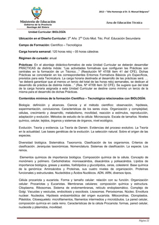 Ministerio de Educación 
Gobierno de la Provincia 
Santiago del Estero 
Página 22 
2012 – “Año Homenaje al Dr. D. Manuel Belgrano” 
Área de Educación Técnica 
Unidad Curricular: BIOLOGÍA 
Ubicación en el Diseño Curricular: 3er Año 2do Ciclo Mod. Téc. Prof. Educación Secundaria 
Campo de Formación: Científico – Tecnológica 
Carga horaria semanal: 120 horas reloj – 05 horas cátedras 
Régimen de cursado: anual 
Prácticas: En el abordaje didáctico-formativo de esta Unidad Curricular se deberán desarrollar PRÁCTICAS de distinta índole: “Las actividades formativas que configuran las Prácticas son centrales en la formación de un Técnico…” (Resolución Nº 47/08 ítem 41 del CFE). Dichas Prácticas se concretarán en los correspondientes Entornos Formativos Básicos y/o Específicos, previstos para esta Tecnicatura. La carga horaria destinada al desarrollo de las prácticas será: … “se deberá garantizar que al menos un tercio del total de las horas reloj semanales, se dedican al desarrollo de práctica de distinta índole…” (Res. Nº 47/08 ítem 32 CFE). Se sugiere que del total de la carga horaria asignada a esta Unidad Curricular se destine como mínimo un tercio de la misma para el desarrollo de dichas Prácticas. 
Contenidos mínimos de la formación Científico – Tecnológica relacionados con BIOLOGÍA: 
Biología: definición y alcances. Ciencia y el método científico: observación, hipótesis, experimentación, conclusiones. Características de los seres vivos. Organización y complejidad, células, crecimiento y desarrollo, metabolismo, movilidad, reacción a estímulos, reproducción, adaptación y evolución. Métodos de estudio de la célula: Microscopía. Escala de tamaños. Niveles químico, celular, tejidos, órganos y sistemas de órganos, nivel ecológico. 
Evolución. Teoría y evidencia. La Teoría de Darwin. Evidencias del proceso evolutivo. La Teoría en la actualidad. Las bases genéticas de la evolución. La selección natural. Sobre el origen de las especies. 
Diversidad biológica. Sistemática. Taxonomía. Clasificación de los organismos. Criterios de clasificación. Jerarquías taxonómicas. Nomenclatura. Sistemas de clasificación. La especie. Los reinos. 
Elementos químicos de importancia biológica. Composición química de la célula. Concepto de monómero y polímero. Carbohidratos: monosacáridos, disacáridos y polisacáridos. Lípidos de importancia biológica, grasas y aceites, fosfolípidos y glucolípidos, ceras, colesterol. Base química de la genómica: Aminoácidos y Proteínas, sus cuatro niveles de organización. Proteínas funcionales y estructurales. Nucleótidos y Ácidos Nucléicos. ADN. ARN, diversos tipos. 
Célula procariota y eucariota. Forma y tamaño celular: relación con su función. Organización celular: Procariotas y Eucariotas. Membranas celulares: composición química y estructura. Citoplasma. Ribosomas. Sistema de endomembranas, retículo endoplasmático. Complejo de Golgi. Vacuolas y vesículas, endocitosis y exocitosis. Lisosomas. Peroxisomas. Núcleo. Envoltura nuclear. Nucleolos. Hipótesis endosimbiótica del origen eucariota. Mitocondrias. Cloroplastos. Plástidos. Citoesqueleto: microfilamentos, filamentos intermedios y microtúbulos. La pared celular, composición química en cada reino. Características de la célula Procariota: formas, pared celular, nucleoide y plásmidos, movilidad.  