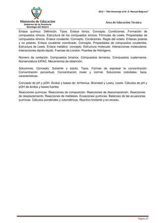 Ministerio de Educación 
Gobierno de la Provincia 
Santiago del Estero 
Página 25 
2012 – “Año Homenaje al Dr. D. Manuel Belgrano” 
Área de Educación Técnica 
Enlace químico: Definición. Tipos. Enlace iónico. Concepto. Condiciones. Formación de compuestos iónicos. Estructura de los compuestos iónicos. Fórmulas de Lewis. Propiedades de compuestos iónicos. Enlace covalente: Concepto. Condiciones. Regla del octeto. Enlaces polares y no polares. Enlace covalente coordinado. Concepto. Propiedades de compuestos covalentes. Estructura de Lewis. Enlace metálico: concepto. Estructura molecular. Interacciones moleculares: Interacciones dipolo-dipolo. Fuerzas de London. Puentes de Hidrógeno. 
Número de oxidación. Compuestos binarios. Compuestos ternarios. Compuestos cuaternarios. Nomenclatura IUPAC. Mecanismos de obtención. 
Soluciones. Concepto. Solvente y soluto. Tipos. Formas de expresar la concentración: Concentración porcentual, Concentración molar y normal. Soluciones coloidales: tipos, características. 
Concepto de pH y pOH. Ácidos y bases de: Arrhenius. Bronsted y Lowry. Lewis. Cálculos de pH y pOH de ácidos y bases fuertes. 
Reacciones químicas: Reacciones de composición. Reacciones de descomposición. Reacciones de desplazamiento. Reacciones de metátesis. Ecuaciones químicas: Balanceo de las ecuaciones químicas. Cálculos ponderales y volumétricos. Reactivo limitante y en exceso.  