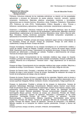 Ministerio de Educación 
Gobierno de la Provincia 
Santiago del Estero 
Página 27 
2012 – “Año Homenaje al Dr. D. Manuel Belgrano” 
Área de Educación Técnica 
Polímeros. Estructura molecular de los materiales poliméricos: su relación con las propiedades, aplicaciones y procesos de fabricación de piezas plásticas: inyección, extrusión, soplado, compresión, transferencia. Materiales plásticos: propiedades mecánicas y tecnológicas. Aplicaciones para la Industria Química, Alimenticia y otras. Polietileno. Poliestireno. Polipropileno (PP). Policloruro de vinilo (PVC). Tetrafluoretileno (Teflón). Baquelita y otros. Pinturas y Adhesivos: características y aplicaciones. Aceites y lubricantes: características y aplicaciones. 
Cerámicos y compuestos. Estructura molecular de los materiales cerámicos: tipos de enlace químico que se establecen, su relación con las propiedades y aplicaciones. Materiales cerámicos: características y aplicaciones en la industria Química, Alimenticia y otras. Vidrio y fibra de vidrio. Mica. Porcelana. Ferritas Cerámicas avanzadas. Materiales compuestos: propiedades y aplicaciones en la industria. Procesos de obtención. 
Ensayos mecánicos: Finalidad, principio del ensayo, realización según normas e interpretación de los resultados: Ensayo de tracción. Ensayo de compresión. Ensayo de corte directo (o cizallamiento). Ensayo de flexión. Ensayo de torsión. 
Ensayos tecnológicos: Importancia de los ensayos tecnológicos en la conformación metálica y control de calidad. Ensayo de Plegado: Finalidad, principio y técnica del ensayo según normas IRAM. Dispositivos para el ensayo. Interpretación de resultados del ensayo. Ensayo de Embutido: Embutido por deformación y embutido por estirado. Finalidad y determinaciones del ensayo. Técnicas de ensayos según normas IRAM. 
Ensayos de impacto: Comportamiento de los materiales metálicos bajo cargas de Impacto. Finalidad y principio del ensayo de impacto sobre probetas normalizadas. Ensayos cualitativos de impacto. Influencia de la temperatura: Transición dúctil – frágil, dependencia con la estructura cristalina 
Ensayos de fatiga: Comportamiento de los materiales metálicos bajo cargas variables. Máquinas y probetas de ensayo. Curva Esfuerzo – Duración. Fatiga de ciclo bajo y fatiga de ciclo alto. 
Ensayos de fluencia lenta: Concepto y naturaleza del Creep. Diagrama deformación – tiempo. Ensayos de larga y corta duración; Curvas de ensayo. Necesidad de realización del ensayo en función de la temperatura de trabajo y tipo de material. 
Ensayos de dureza: Dureza intrínseca y superficial de los materiales. Relación entre la dureza y otras propiedades mecánicas de los materiales. Modos de falla en superficie relacionados con la dureza superficial: Desgaste, Refrote, Cavitación, Erosión, Compenetración, Fatiga superficial, etc. 
Ensayos no destructivos: Finalidad y principio de los ensayos no destructivos. Campos de aplicación: Defectología, Metrología, Caracterización. Métodos ópticos: Examen visual directo. Poder de percepción del ojo. Condiciones de observación; examen visual indirecto: espejos, lupas, endoscopios, periscopios, trasparencias, réplicas, fibras ópticas, etc. Radiología Industrial: Principio del método. Defectos detectables. Técnicas convencionales: Exografía (rayos X); Gammagrafía (Rayos gamma). Técnicas de ensayo con ultrasonido. Principio del método. Generadores ultrasónicos. Campos de aplicación. Naturaleza y propiedades de las ondas ultrasonicas. Termografía: Principio del método. Campos de aplicación. Técnicas: Radiometrografía y Recubrimientos. Métodos magnéticos. Generalidades sobre campos magnéticos. Principio del método. Campos de aplicación. Métodos de microondas. Medio de prueba. Principio del método. Campo de aplicación. Técnicas de transmisión y de Reflexión. Métodos basados en el transporte de materia: Líquidos penetrantes. Principio y técnica del método. 
Ensayos químicos: ensayo a la llama, corrosión, inhibición, termoestabilidad.  