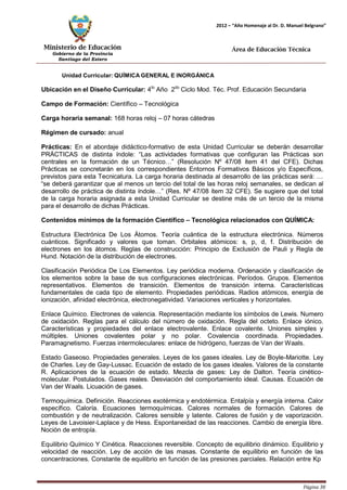 Ministerio de Educación 
Gobierno de la Provincia 
Santiago del Estero 
Página 38 
2012 – “Año Homenaje al Dr. D. Manuel Belgrano” 
Área de Educación Técnica 
Unidad Curricular: QUÍMICAGENERAL E INORGÁNICA 
Ubicación en el Diseño Curricular: 4to Año 2do Ciclo Mod. Téc. Prof. Educación Secundaria 
Campo de Formación: Científico – Tecnológica 
Carga horaria semanal: 168 horas reloj – 07 horas cátedras 
Régimen de cursado: anual 
Prácticas: En el abordaje didáctico-formativo de esta Unidad Curricular se deberán desarrollar PRÁCTICAS de distinta índole: “Las actividades formativas que configuran las Prácticas son centrales en la formación de un Técnico…” (Resolución Nº 47/08 ítem 41 del CFE). Dichas Prácticas se concretarán en los correspondientes Entornos Formativos Básicos y/o Específicos, previstos para esta Tecnicatura. La carga horaria destinada al desarrollo de las prácticas será: … “se deberá garantizar que al menos un tercio del total de las horas reloj semanales, se dedican al desarrollo de práctica de distinta índole…” (Res. Nº 47/08 ítem 32 CFE). Se sugiere que del total de la carga horaria asignada a esta Unidad Curricular se destine más de un tercio de la misma para el desarrollo de dichas Prácticas. 
Contenidos mínimos de la formación Científico – Tecnológica relacionados con QUÍMICA: 
Estructura Electrónica De Los Átomos. Teoría cuántica de la estructura electrónica. Números cuánticos. Significado y valores que toman. Orbitales atómicos: s, p, d, f. Distribución de electrones en los átomos. Reglas de construcción: Principio de Exclusión de Pauli y Regla de Hund. Notación de la distribución de electrones. 
Clasificación Periódica De Los Elementos. Ley periódica moderna. Ordenación y clasificación de los elementos sobre la base de sus configuraciones electrónicas. Períodos. Grupos. Elementos representativos. Elementos de transición. Elementos de transición interna. Características fundamentales de cada tipo de elemento. Propiedades periódicas. Radios atómicos, energía de ionización, afinidad electrónica, electronegatividad. Variaciones verticales y horizontales. 
Enlace Químico. Electrones de valencia. Representación mediante los símbolos de Lewis. Numero de oxidación. Reglas para el cálculo del número de oxidación. Regla del octeto. Enlace iónico. Características y propiedades del enlace electrovalente. Enlace covalente. Uniones simples y múltiples. Uniones covalentes polar y no polar. Covalencia coordinada. Propiedades. Paramagnetismo. Fuerzas intermoleculares: enlace de hidrógeno, fuerzas de Van derWaals. 
Estado Gaseoso. Propiedades generales. Leyes de los gases ideales. Ley de Boyle-Mariotte. Ley de Charles. Ley de Gay-Lussac. Ecuación de estado de los gases ideales. Valores de la constante R. Aplicaciones de la ecuación de estado. Mezcla de gases: Ley de Dalton. Teoría cinético- molecular. Postulados. Gases reales. Desviación del comportamiento ideal. Causas. Ecuación de Van derWaals. Licuación de gases. 
Termoquímica. Definición. Reacciones exotérmica y endotérmica. Entalpía y energía interna. Calor específico. Caloría. Ecuaciones termoquímicas. Calores normales de formación. Calores de combustión y de neutralización. Calores sensible y latente. Calores de fusión y de vaporización. Leyes de Lavoisier-Laplace y de Hess. Espontaneidad de las reacciones. Cambio de energía libre. Noción de entropía. 
Equilibrio Químico Y Cinética. Reacciones reversible. Concepto de equilibrio dinámico. Equilibrio y velocidad de reacción. Ley de acción de las masas. Constante de equilibrio en función de las concentraciones. Constante de equilibrio en función de las presiones parciales. Relación entre Kp  