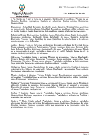 Ministerio de Educación 
Gobierno de la Provincia 
Santiago del Estero 
Página 39 
2012 – “Año Homenaje al Dr. D. Manuel Belgrano” 
Área de Educación Técnica 
y Kc. Cambio de K con la forma de la ecuación. Combinación de equilibrios. Principio de Le 
Chatelier. Equilibrio heterogéneo. Equilibrio en soluciones. Cinética química. Definiciones. Características. 
Disoluciones – Solubilidad. Conceptos de solución, soluto, disolvente. Unidades físicas y químicas de concentración. Solución saturada. Solubilidad. Concepto de solubilidad: sólido en líquido, gas en líquido, líquido en líquido. Dependencia de la solubilidad respecto a la temperatura y presión. 
Soluciones Iónicas. Electroquímica. Electrolitos fuertes. Electrolitos débiles. Grado de disociación. Conducción electrónica. Conducción iónica. Solvatación de iones. Constante dieléctrica. Electrólisis. Procesos redox. Electrólisis del agua. Electrólisis de sales fundidas y de sales en solución acuosa. Leyes de Faraday. 
Ácidos – Bases. Teoría de Arrhenius. Limitaciones. Concepto ácido-base de Browsted- Lowry. Pares conjugados. Anfoterismo. Autoionización. Tipos de reacciones ácido-base. Concepto ácido- base de Lewis. Equilibrio ácido-base. Autoionización del agua. Producto iónico del agua. Cálculo de la concentración de protón y oxhidrilo en base a Kw. pH y pOH. Relación. Escala de pH y la relación con la concentración de ión hidrógeno. 
Hidrógeno. Propiedades físicas y químicas. Métodos de preparación. Hidruros. Clasificación. Oxígeno. Estados alotrópicos. Estructuras. Preparación: Óxidos, peróxidos y superóxidos. Agua. Propiedades. Estructura. El agua como solvente. Propiedades ácido-base y óxido-reductoras. Agua oxigenada. Estructura y propiedades. Carácter oxidante y reductor. 
Halógenos. Estado natural. Características del grupo, estudio comparativo. Estados de oxidación más importantes. Métodos de preparación. Haluros. Clasificación y propiedades. Poder oxidante. Compuestos oxigenados más importantes. 
Metales Alcalinos Y Alcalinos Térreos. Estado natural. Consideraciones generales, estudio comparativo. Propiedades físicas y químicas. Compuestos más importantes: óxidos, hidróxidos y sales. Propiedades y aplicaciones. 
Nitrógeno Y Amoniaco. Propiedades físicas y químicas del nitrógeno. Estado natural. Métodos de obtención. Estados de oxidación. Compuestos. Nitruros. Hidruros en especial el amoníaco. Discusión del proceso Haber. Estructura y propiedades. Principales compuestos oxigenados del nitrógeno. Propiedades y aplicaciones. 
Fósforo Y Arsénico. Estado natural. Propiedades físicas y químicas. Formas alotrópicas. Características. Derivados oxigenados e hidrogenados. Propiedades y aplicaciones. Fosfatos y arseniatos más comunes. 
Carbono Y Silicio. Estado natural. Propiedades físicas y químicas. Carbono, variedades alotrópicas. Características generales. Derivados oxigenados. Carbonatos. Compuestos del silicio. Silicatos naturales. Nociones generales sobre sus estructuras y su repercusión sobre las propiedades de los mismos.  